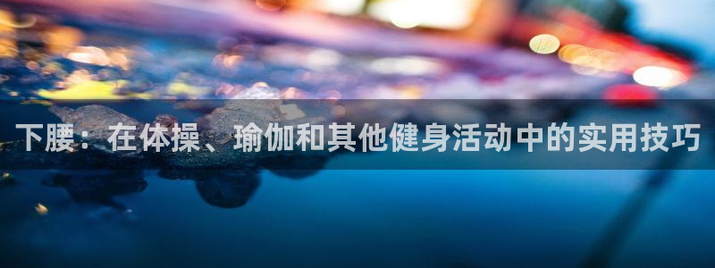 k1体育下载链接：下腰：在体操、瑜伽和其他健身活动中的实用技巧